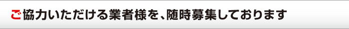 ご協力いただける業者様を、随時募集しております ご協力いただける業者様を、随時募集しております